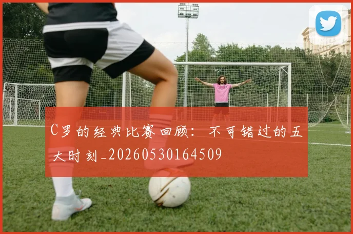 C罗的经典比赛回顾：不可错过的五大时刻_20260530164509