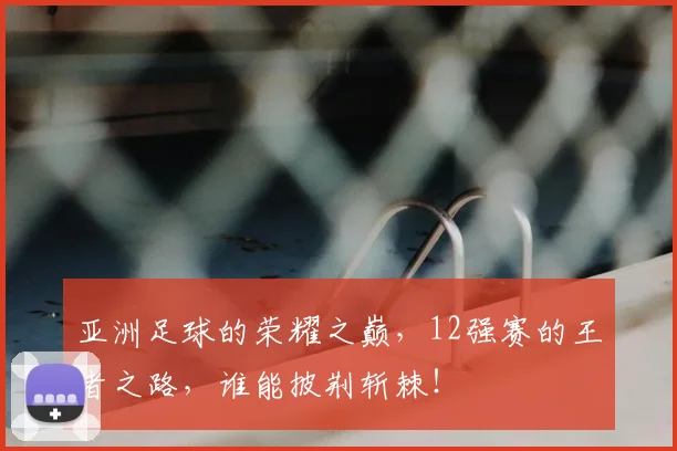 亚洲足球的荣耀之巅，12强赛的王者之路，谁能披荆斩棘！