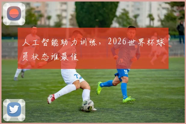 人工智能助力训练，2026世界杯球员状态谁最佳