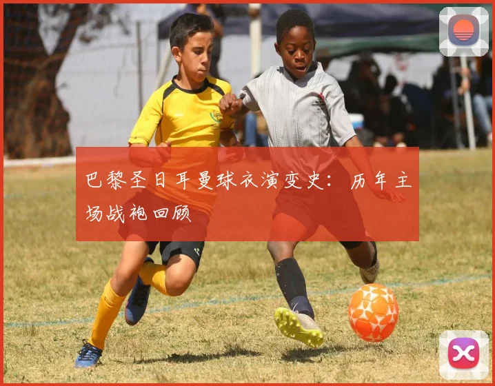 巴黎圣日耳曼球衣演变史:历年主场战袍回顾