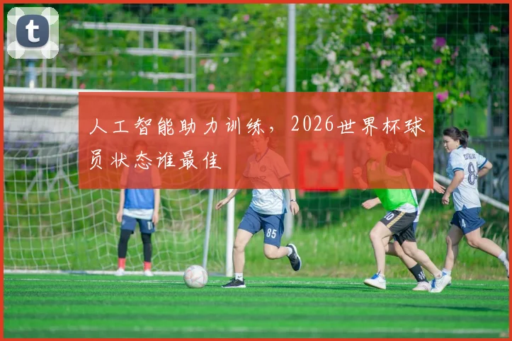 人工智能助力训练，2026世界杯球员状态谁最佳